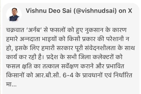 चक्रवात ‘अर्नब’ से प्रभावित किसानों को शीघ्र मिलेगी राहत, मुख्यमंत्री श्री विष्णु देव साय ने दिए निर्देश, मुख्यमंत्री ने सभी जिला कलेक्टरों को तत्काल फसल क्षति का सर्वेक्षण कराने और पात्र किसानों को सहायता राशि उपलब्ध कराने के दिए निर्देश, सर्वेक्षण और राहत वितरण में अनावश्यक विलंब न हो, किसानों को समय पर मिले सहायता : मुख्यमंत्री श्री साय